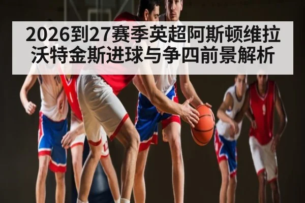 2026到27赛季英超阿斯顿维拉沃特金斯进球与争四前景解析（XC SPORTS）