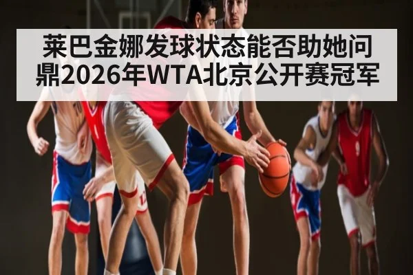 莱巴金娜发球状态能否助她问鼎2026年WTA北京公开赛冠军（XC SPORTS）