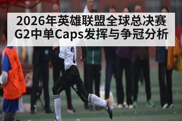 2026年英雄联盟全球总决赛G2中单Caps发挥与争冠分析 - XC SPORTS